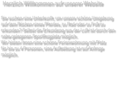 Herzlich Willkommen auf unserer Website  Sie suchen eine Unterkunft, um unsere schöne Umgebung auf dem Rücken eines Pferdes, zu Rad oder zu Fuß zu erkunden? Selbst die Erkundung aus der Luft ist durch den nahe gelegenen Sportflugplatz möglich. Wir bieten ihnen eine schöne Ferienwohnung mit Platz für bis zu 4 Personen, eine Aufbettung ist auf Anfrage möglich.